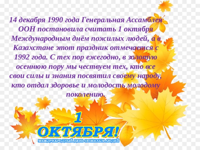 14 декабря 1990 года Генеральная Ассамблея ООН постановила считать 1 октября Международным днём пожилых людей, а в Казахстане этот праздник отмечается с 1992 года. С тех пор ежегодно, в золотую осеннюю пору мы чествуем тех, кто все свои силы и знания посвятил своему народу, кто отдал здоровье и молодость молодому поколению.   