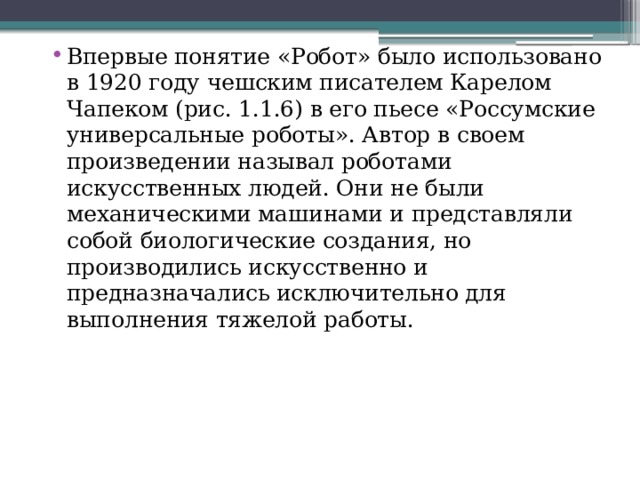Впервые понятие «Робот» было использовано в 1920 году чешским писателем Карелом Чапеком (рис. 1.1.6) в его пьесе «Россумские универсальные роботы». Автор в своем произведении называл роботами искусственных людей. Они не были механическими машинами и представляли собой биологические создания, но производились искусственно и предназначались исключительно для выполнения тяжелой работы. 