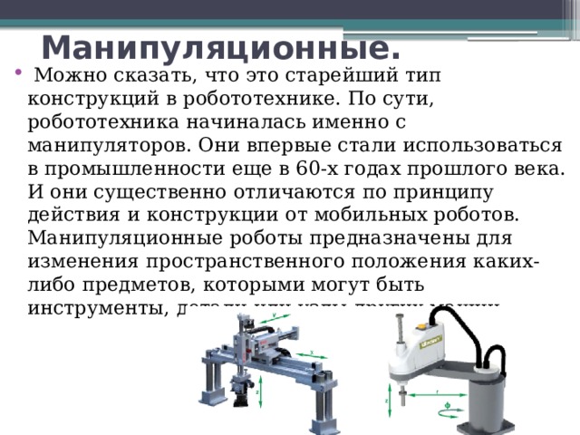 Манипуляционные.   Можно сказать, что это старейший тип конструкций в робототехнике. По сути, робототехника начиналась именно с манипуляторов. Они впервые стали использоваться в промышленности еще в 60-х годах прошлого века. И они существенно отличаются по принципу действия и конструкции от мобильных роботов. Манипуляционные роботы предназначены для изменения пространственного положения каких-либо предметов, которыми могут быть инструменты, детали или узлы других машин. 