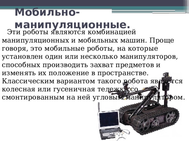 Мобильно-манипуляционные.    Эти роботы являются комбинацией манипуляционных и мобильных машин. Проще говоря, это мобильные роботы, на которые установлен один или несколько манипуляторов, способных производить захват предметов и изменять их положение в пространстве. Классическим вариантом такого робота является колесная или гусеничная тележка со смонтированным на ней угловым манипулятором. 