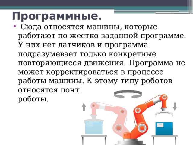 Программные.   Сюда относятся машины, которые работают по жестко заданной программе. У них нет датчиков и программа подразумевает только конкретные повторяющиеся движения. Программа не может корректироваться в процессе работы машины. К этому типу роботов относятся почти все промышленные роботы.  