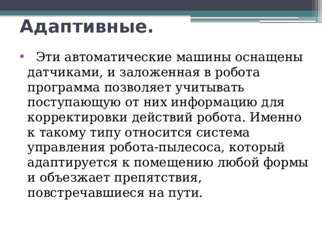 Адаптивные.     Эти автоматические машины оснащены датчиками, и заложенная в робота программа позволяет учитывать поступающую от них информацию для корректировки действий робота. Именно к такому типу относится система управления робота-пылесоса, который адаптируется к помещению любой формы и объезжает препятствия, повстречавшиеся на пути. 