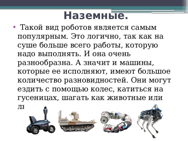   Наземные.   Такой вид роботов является самым популярным. Это логично, так как на суше больше всего работы, которую надо выполнять. И она очень разнообразна. А значит и машины, которые ее исполняют, имеют большое количество разновидностей. Они могут ездить с помощью колес, катиться на гусеницах, шагать как животные или люди, либо даже ползать как змеи 