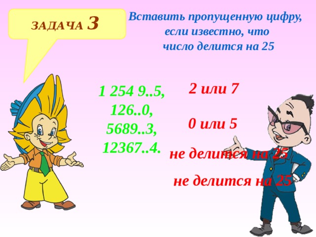 Вставить пропущенную цифру, если известно, что  число делится на 25 ЗАДАЧА 3  2 или 7 1 254 9..5, 126..0, 5689..3, 12367..4. 0 или 5 не делится на 25 Решение примеров на доске и в тетрадях не делится на 25  