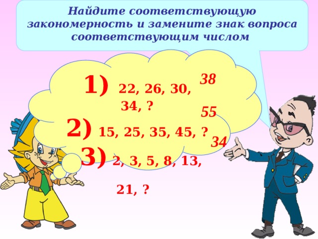 Найдите соответствующую закономерность и замените знак вопроса соответствующим числом 1) 22, 26, 30, 34, ? 2) 15, 25, 35, 45, ?  3) 2, 3, 5, 8, 13, 21, ?  38 55 34 