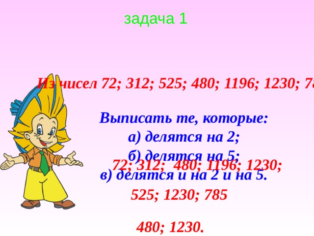задача 1 Из чисел 72; 312; 525; 480; 1196; 1230; 785 Выписать те, которые: а) делятся на 2; б) делятся на 5; в) делятся и на 2 и на 5. 72; 312; 480; 1196; 1230; 525; 1230; 785 480; 1230. 