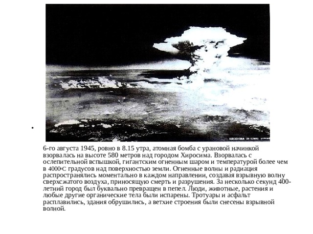     6-го августа 1945, ровно в 8.15 утра, атомная бомба с урановой начинкой взорвалась на высоте 580 метров над городом Хиросима. Взорвалась с ослепительной вспышкой, гигантским огненным шаром и температурой более чем в 4000 о С градусов над поверхностью земли. Огненные волны и радиация распространялись моментально в каждом направлении, создавая взрывную волну сверхсжатого воздуха, приносящую смерть и разрушения. За несколько секунд 400-летний город был буквально превращен в пепел. Люди, животные, растения и любые другие органические тела были испарены. Тротуары и асфальт расплавились, здания обрушились, а ветхие строения были снесены взрывной волной.   