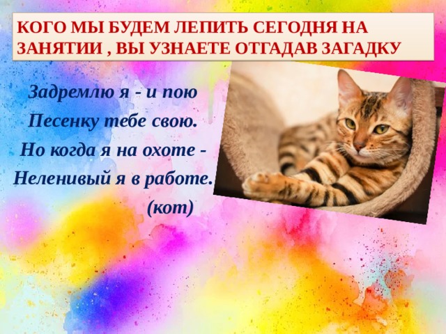 Кого мы будем лепить сегодня на занятии , вы узнаете отгадав загадку Задремлю я - и пою Песенку тебе свою. Но когда я на охоте - Неленивый я в работе.  (кот) 