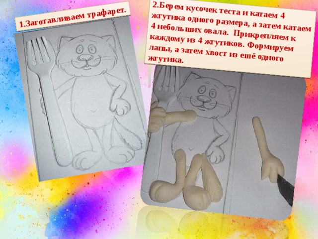 1.Заготавливаем трафарет. 2.Берем кусочек теста и катаем 4 жгутика одного размера, а затем катаем 4 небольших овала. Прикрепляем к каждому из 4 жгутиков. Формируем лапы, а затем хвост из ешё одного жгутика. 