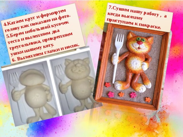 4.Катаем круг и формируем голову как показано на фото. 5.Берем небольшой кусочек теста и вылепляем два треугольника, прикрепляем ушки нашему коту. 7.Сушим нашу работу , а когда высохнет приступаем к покраске. 6. Вылепляем глазки и носик. 