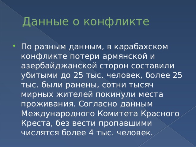 Данные о конфликте По разным данным, в карабахском конфликте потери армянской и азербайджанской сторон составили убитыми до 25 тыс. человек, более 25 тыс. были ранены, сотни тысяч мирных жителей покинули места проживания. Согласно данным Международного Комитета Красного Креста, без вести пропавшими числятся более 4 тыс. человек. 