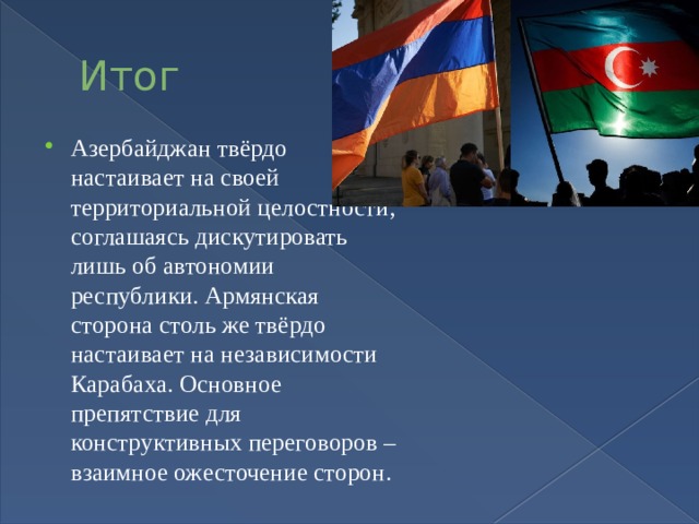 Итог Азербайджан твёрдо настаивает на своей территориальной целостности, соглашаясь дискутировать лишь об автономии республики. Армянская сторона столь же твёрдо настаивает на независимости Карабаха. Основное препятствие для конструктивных переговоров – взаимное ожесточение сторон. 