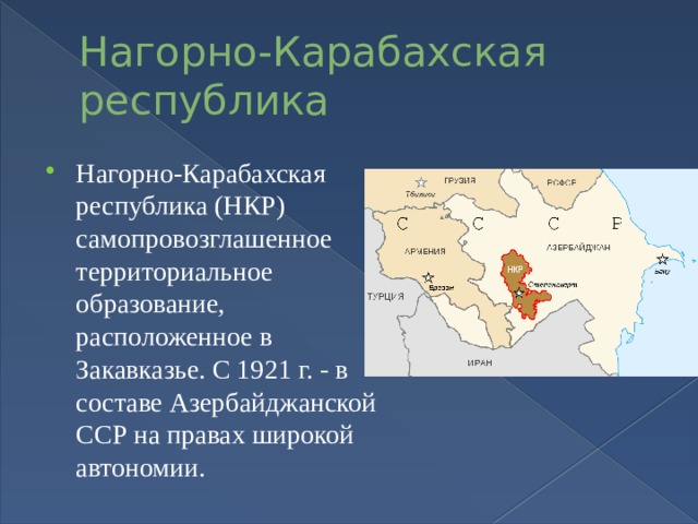 Нагорно-Карабахская республика  Нагорно-Карабахская республика (НКР) самопровозглашенное территориальное образование, расположенное в Закавказье. С 1921 г. - в составе Азербайджанской ССР на правах широкой автономии. 