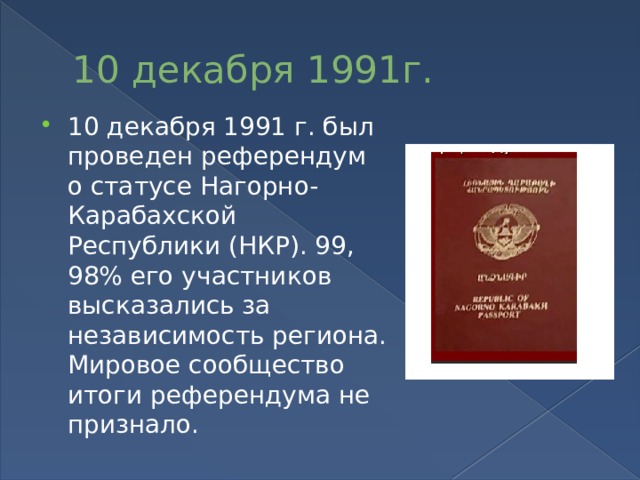 10 декабря 1991г. 10 декабря 1991 г. был проведен референдум о статусе Нагорно-Карабахской Республики (НКР). 99, 98% его участников высказались за независимость региона. Мировое сообщество итоги референдума не признало. 