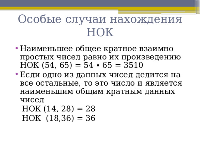 Особые случаи нахождения НОК Наименьшее общее кратное взаимно простых чисел равно их произведению НОК (54, 65) = 54 ∙ 65 = 3510 Если одно из данных чисел делится на все остальные, то это число и является наименьшим общим кратным данных чисел  НОК (14, 28) = 28  НОК (18,36) = 36 