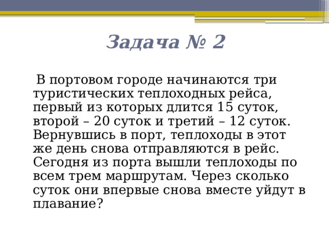 Задача № 2  В портовом городе начинаются три туристических теплоходных рейса, первый из которых длится 15 суток, второй – 20 суток и третий – 12 суток. Вернувшись в порт, теплоходы в этот же день снова отправляются в рейс. Сегодня из порта вышли теплоходы по всем трем маршрутам. Через сколько суток они впервые снова вместе уйдут в плавание? 