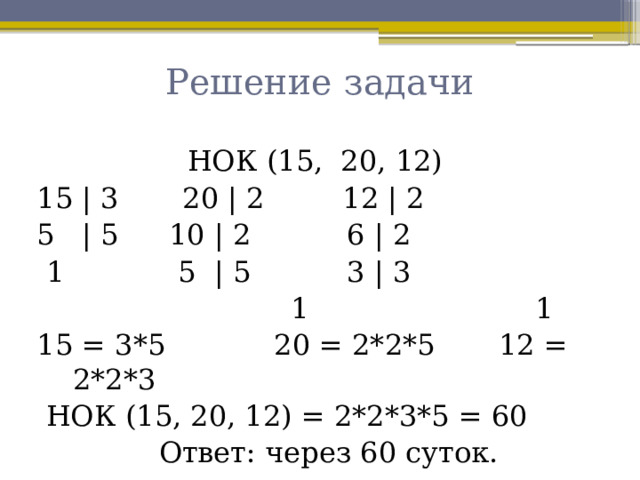 Решение задачи НОК (15, 20, 12) 15 | 3   20 | 2    12 | 2 5 | 5   10 | 2    6 | 2  1     5 | 5    3 | 3  1 1 15 = 3*5 20 = 2*2*5 12 = 2*2*3  НОК (15, 20, 12) = 2*2*3*5 = 60  Ответ: через 60 суток. 