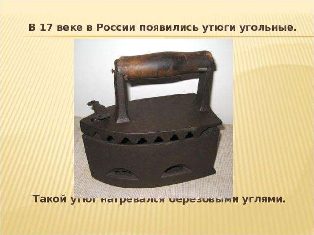  В 17 веке в России появились утюги угольные.            Такой утюг нагревался берёзовыми углями.  