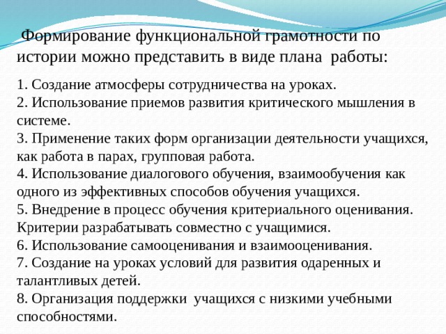  Формирование функциональной грамотности по истории можно представить в виде плана работы: 1. Создание атмосферы сотрудничества на уроках. 2. Использование приемов развития критического мышления в системе. 3. Применение таких форм организации деятельности учащихся, как работа в парах, групповая работа. 4. Использование диалогового обучения, взаимообучения как одного из эффективных способов обучения учащихся. 5. Внедрение в процесс обучения критериального оценивания. Критерии разрабатывать совместно с учащимися. 6. Использование самооценивания и взаимооценивания. 7. Создание на уроках условий для развития одаренных и талантливых детей. 8. Организация поддержки учащихся с низкими учебными способностями. 
