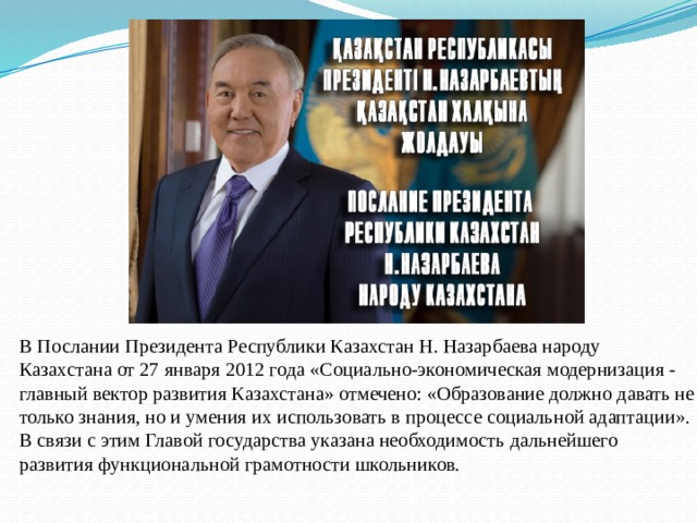 В Послании Президента Республики Казахстан Н. Назарбаева народу Казахстана от 27 января 2012 года «Социально-экономическая модернизация - главный вектор развития Казахстана» отмечено: «Образование должно давать не только знания, но и умения их использовать в процессе социальной адаптации». В связи с этим Главой государства указана необходимость дальнейшего развития функциональной грамотности школьников.   