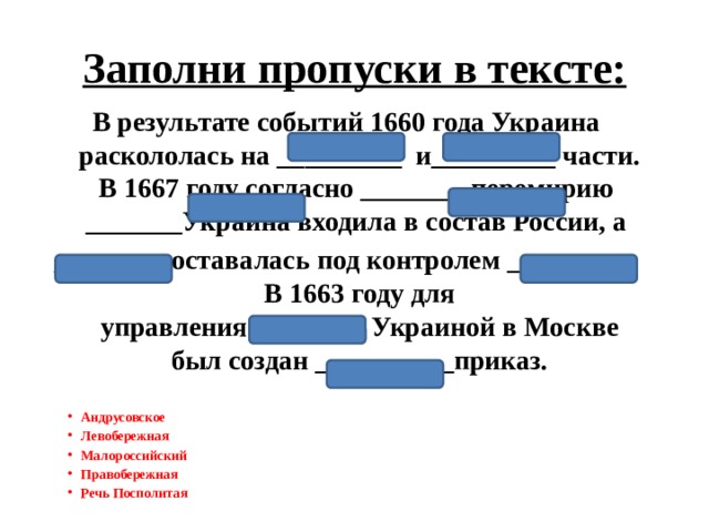 Заполни пропуски в тексте: В результате событий 1660 года Украина раскололась на _________ и_________ части. В 1667 году согласно ________перемирию  _______Украина входила в состав России, а  ________ оставалась под контролем _________. В 1663 году для управления ________ Украиной в Москве был создан __________приказ. Андрусовское Левобережная Малороссийский Правобережная Речь Посполитая  