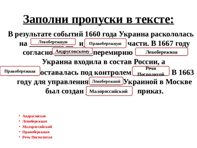 Заполни пропуски в тексте: В результате событий 1660 года Украина раскололась на _________ __ и_________  части. В 1667 году согласно __________перемирию  _____________ Украина входила в состав России, а  ________ оставалась под контролем _________. В 1663 году для управления ________ Украиной в Москве был создан __________ приказ. Правобережную Левобережную Андрусовскому Левобережная Речи Посполитой Правобережная Левобережной Малороссийский  Андрусовское Левобережная Малороссийский Правобережная Речь Посполитая  