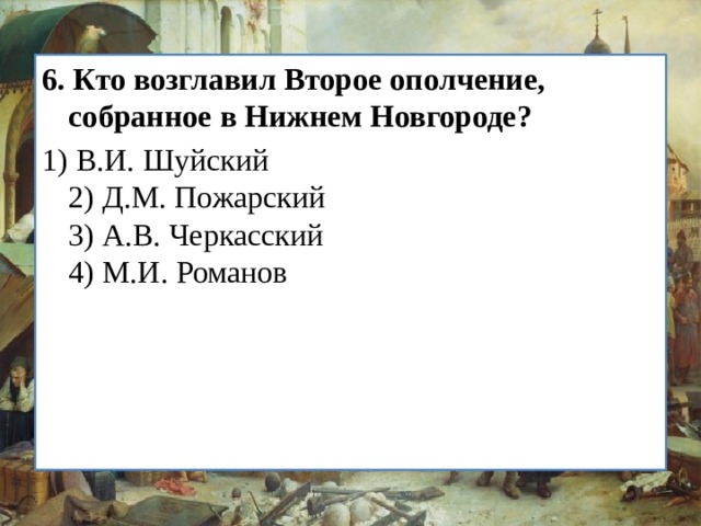 6.   Кто возглавил Второе ополчение, собранное в Нижнем Нов­городе? 1) В.И. Шуйский  2) Д.М. Пожарский  3) А.В. Черкасский  4) М.И. Романов 