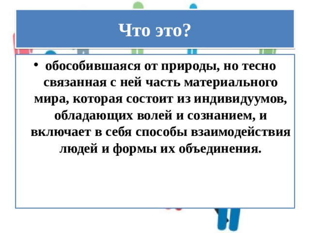 Что это? обособившаяся от природы, но тесно связанная с ней часть материального мира, которая состоит из индивидуумов, обладающих волей и сознанием, и включает в себя способы взаимодействия людей и формы их объединения. 