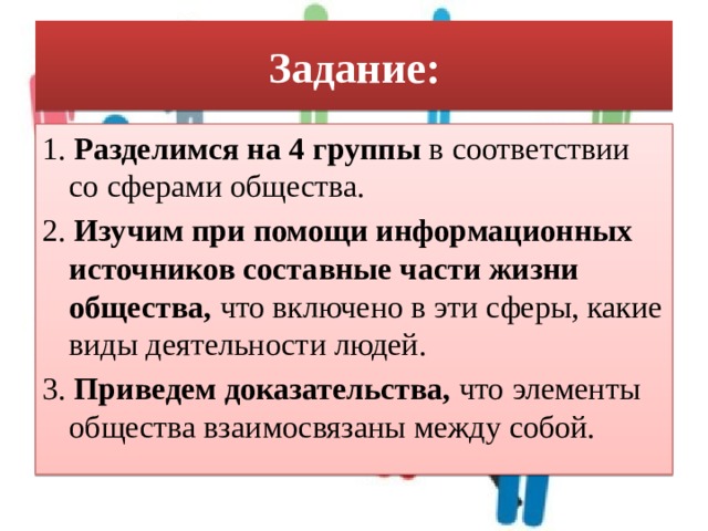 Задание: 1. Разделимся на 4 группы в соответствии со сферами общества. 2. Изучим при помощи информационных источников составные части жизни общества, что включено в эти сферы, какие виды деятельности людей. 3. Приведем доказательства, что элементы общества взаимосвязаны между собой. 
