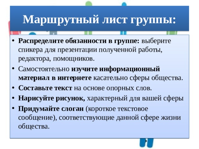 Маршрутный лист группы: Распределите обязанности в группе: выберите спикера для презентации полученной работы, редактора, помощников. Самостоятельно изучите информационный материал в интернете касательно сферы общества. Составьте текст на основе опорных слов. Нарисуйте рисунок, характерный для вашей сферы Придумайте слоган (короткое текстовое сообщение), соответствующие данной сфере жизни общества. 