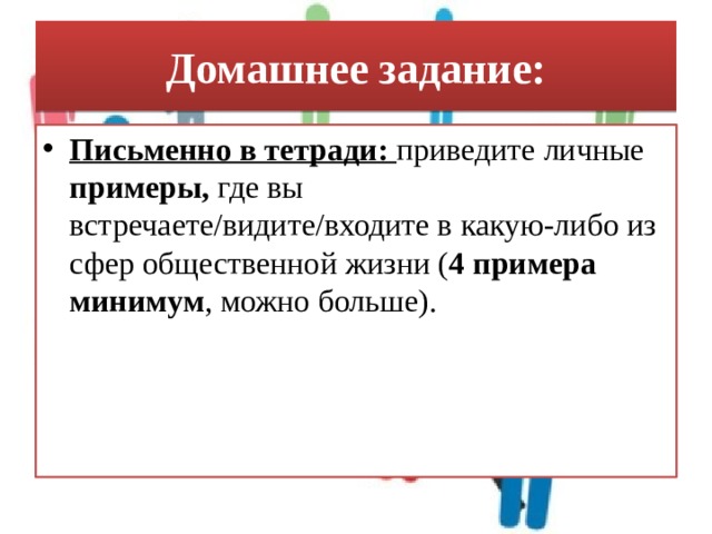Домашнее задание: Письменно в тетради: приведите личные примеры, где вы встречаете/видите/входите в какую-либо из сфер общественной жизни ( 4 примера минимум , можно больше). 
