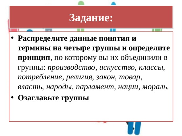 Задание: Распределите данные понятия и термины на четыре группы и определите принцип , по которому вы их объединили в группы: производство, искусство, классы, потребление, религия, закон, товар, власть, народы, парламент, нации, мораль. Озаглавьте группы 