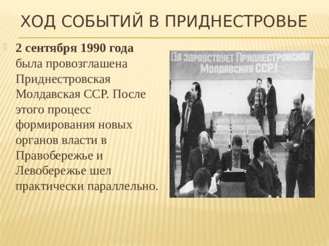 Ход событий в Приднестровье 2 сентября 1990 года была провозглашена Приднестровская Молдавская ССР. После этого процесс формирования новых органов власти в Правобережье и Левобережье шел практически параллельно. 
