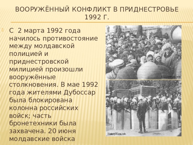 Вооружённый конфликт в Приднестровье 1992 г. С 2 марта 1992 года начилось противостояние между молдавской полицией и приднестровской милицией произошли вооружённые столкновения. В мае 1992 года жителями Дубоссар была блокирована колонна российских войск; часть бронетехники была захвачена. 20 июня молдавские войска вышли к мосту через Днестр. Начался штурм, обороняемого приднестровцами.  