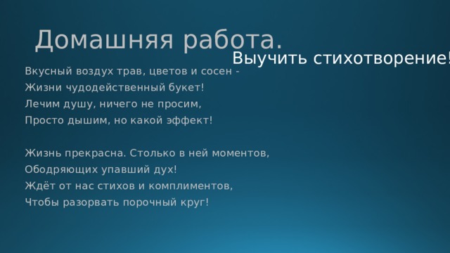 Домашняя работа. Выучить стихотворение! Вкусный воздух трав, цветов и сосен - Жизни чудодейственный букет! Лечим душу, ничего не просим, Просто дышим, но какой эффект! Жизнь прекрасна. Столько в ней моментов, Ободряющих упавший дух! Ждёт от нас стихов и комплиментов, Чтобы разорвать порочный круг!  