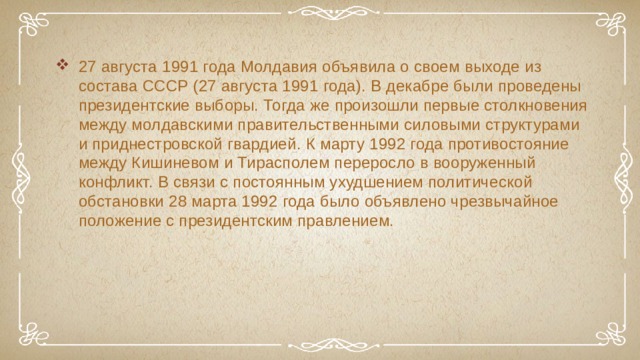 27 августа 1991 года Молдавия объявила о своем выходе из состава СССР (27 августа 1991 года). В декабре были проведены президентские выборы. Тогда же произошли первые столкновения между молдавскими правительственными силовыми структурами и приднестровской гвардией. К марту 1992 года противостояние между Кишиневом и Тирасполем переросло в вооруженный конфликт. В связи с постоянным ухудшением политической обстановки 28 марта 1992 года было объявлено чрезвычайное положение с президентским правлением. 