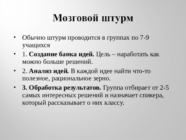 Обычно штурм проводится в группах по 7-9 учащихся 1. Создание банка идей. Цель – наработать как можно больше решений. 2. Анализ идей. В каждой идее найти что-то полезное, рациональное зерно. 3. Обработка результатов. Группа отбирает от 2-5 самых интересных решений и назначает спикера, который рассказывает о них классу.  