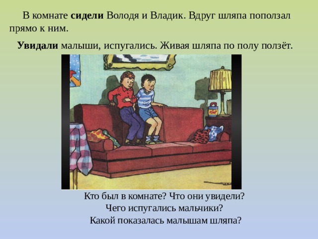  В комнате сидели Володя и Владик. Вдруг шляпа поползал прямо к ним.   Увидали  малыши, испугались. Живая шляпа по полу ползёт. Кто был в комнате? Что они увидели?  Чего испугались мальчики?  Какой показалась малышам шляпа? 