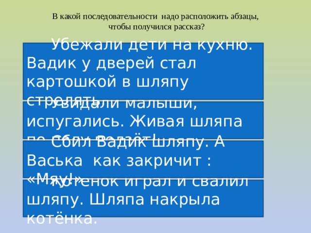 В какой последовательности надо расположить абзацы, чтобы получился рассказ?  Убежали дети на кухню. Вадик у дверей стал картошкой в шляпу стрелять.  Увидали малыши, испугались. Живая шляпа по полу ползёт!  Сбил Вадик шляпу. А Васька как закричит : «Мяу!»  Котёнок играл и свалил шляпу. Шляпа накрыла котёнка. 