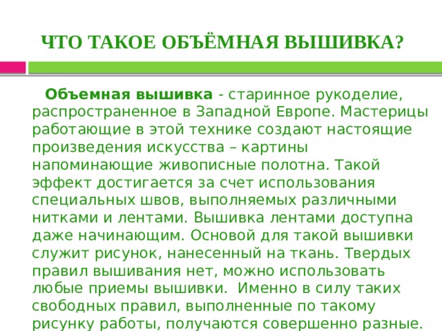 ЧТО ТАКОЕ ОБЪЁМНАЯ ВЫШИВКА?  Объемная вышивка - старинное рукоделие, распространенное в Западной Европе. Мастерицы работающие в этой технике создают настоящие произведения искусства – картины напоминающие живописные полотна. Такой эффект достигается за счет использования специальных швов, выполняемых различными нитками и лентами. Вышивка лентами доступна даже начинающим. Основой для такой вышивки служит рисунок, нанесенный на ткань. Твердых правил вышивания нет, можно использовать любые приемы вышивки. Именно в силу таких свободных правил, выполненные по такому рисунку работы, получаются совершенно разные. И вы можете полностью реализовать свой творческий потенциал. 