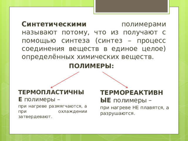 Синтетическими полимерами называют потому, что из получают с помощью синтеза (синтез – процесс соединения веществ в единое целое) определённых химических веществ. ПОЛИМЕРЫ: ТЕРМОПЛАСТИЧНЫЕ полимеры – ТЕРМОРЕАКТИВНЫЕ полимеры – при нагреве размягчаются, а при охлаждении затвердевают. при нагреве НЕ плавятся, а разрушаются. 