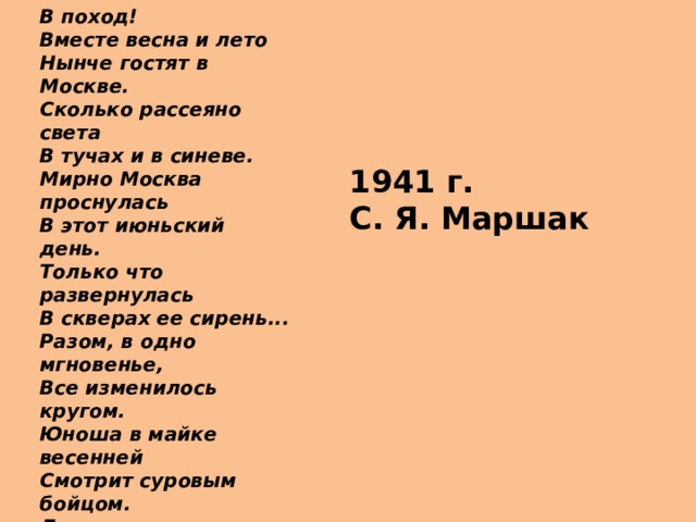 В поход! Вместе весна и лето  Нынче гостят в Москве.  Сколько рассеяно света  В тучах и в синеве.  Мирно Москва проснулась  В этот июньский день.  Только что развернулась  В скверах ее сирень...  Разом, в одно мгновенье,  Все изменилось кругом.  Юноша в майке весенней  Смотрит суровым бойцом.  Девушка стала сестрою,  Крест – на ее рукаве.  Сколько безвестных героев  Ходит сейчас по Москве...  Все на борьбу с врагами,  В грозный и дальний поход!  По небу ходит кругами  Сторож страны – самолет. 1941 г. С. Я. Маршак