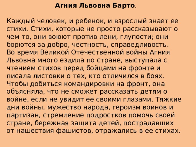   Агния Львовна Барто . Каждый человек, и ребенок, и взрослый знает ее стихи. Стихи, которые не просто рассказывают о чем-то, они воюют против лени, глупости; они борются за добро, честность, справедливость. Во время Великой Отечественной войны Агния Львовна много ездила по стране, выступала с чтением стихов перед бойцами на фронте и писала листовки о тех, кто отличился в боях. Чтобы добиться командировки на фронт, она объясняла, что не сможет рассказать детям о войне, если не увидит ее своими глазами. Тяжкие дни войны, мужество народа, героизм воинов и партизан, стремление подростков помочь своей стране, бережная защита детей, пострадавших от нашествия фашистов, отражались в ее стихах.