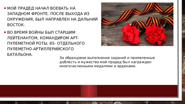 Мой прадед начал воевать на западном фронте. После выхода из Окружения, был направлен на Дальний восток. Во время войны был старшим лейтенантом, командиром арт-пулеметной роты, 85- отдельного пулеметно-артиллерийского батальона. За образцовое выполнение заданий и проявленные доблесть и мужество мой прадед был награжден многочисленными медалями и орденами. 