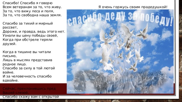 Спасибо! Спасибо я говорю Всем ветеранам за то, что живу. За то, что вижу леса и поля, За то, что свободна наша земля. Спасибо за тихий и мирный рассвет, Дороже, и правда, ведь этого нет. Узнали вы цену победы своей, Когда при обстреле теряли друзей. Когда в тишине вы читали письмо, Лишь в мыслях представив родное лицо. Спасибо за силу в той лютой войне. И за человечность спасибо вдвойне. Сейчас, преклонившись пред Вашей слезой, Спасибо скажу вам с открытой душой За то, что свободно на свете дышу, Под гнётом фашистов что я не живу. Я очень горжусь своим прадедушкой! 