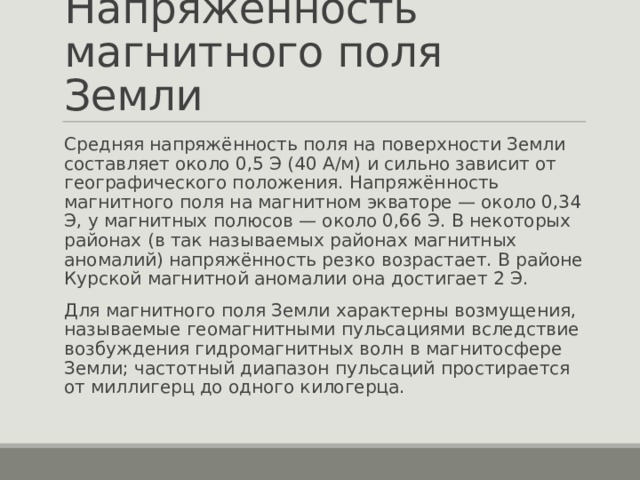 Напряженность магнитного поля Земли Средняя напряжённость поля на поверхности Земли составляет около 0,5 Э (40 А/м) и сильно зависит от географического положения. Напряжённость магнитного поля на магнитном экваторе — около 0,34 Э, у магнитных полюсов — около 0,66 Э. В некоторых районах (в так называемых районах магнитных аномалий) напряжённость резко возрастает. В районе Курской магнитной аномалии она достигает 2 Э. Для магнитного поля Земли характерны возмущения, называемые геомагнитными пульсациями вследствие возбуждения гидромагнитных волн в магнитосфере Земли; частотный диапазон пульсаций простирается от миллигерц до одного килогерца. 