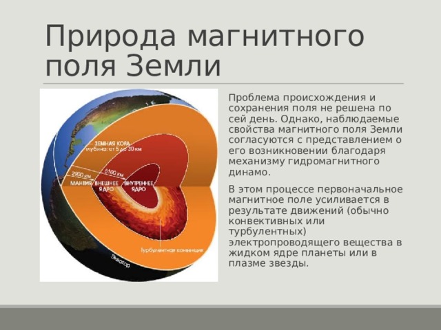 Природа магнитного поля Земли Проблема происхождения и сохранения поля не решена по сей день. Однако, наблюдаемые свойства магнитного поля Земли согласуются с представлением о его возникновении благодаря механизму гидромагнитного динамо. В этом процессе первоначальное магнитное поле усиливается в результате движений (обычно конвективных или турбулентных) электропроводящего вещества в жидком ядре планеты или в плазме звезды.  