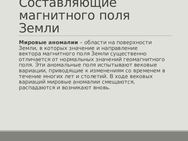Составляющие магнитного поля Земли Мировые аномалии – области на поверхности Земли, в которых значение и направление вектора магнитного поля Земли существенно отличается от нормальных значений геомагнитного поля. Эти аномальные поля испытывают вековые вариации, приводящие к изменениям со временем в течение многих лет и столетий. В ходе вековых вариаций мировые аномалии смещаются, распадаются и возникают вновь.  