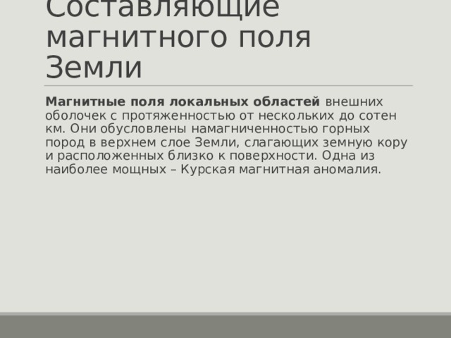 Составляющие магнитного поля Земли Магнитные поля локальных областей внешних оболочек с протяженностью от нескольких до сотен км. Они обусловлены намагниченностью горных пород в верхнем слое Земли, слагающих земную кору и расположенных близко к поверхности. Одна из наиболее мощных – Курская магнитная аномалия. 