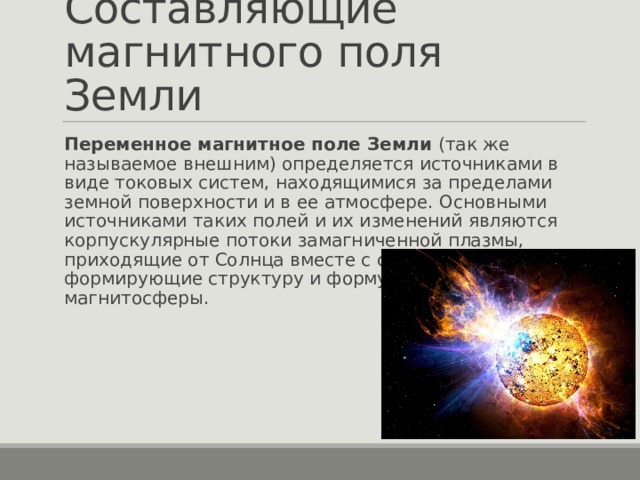 Составляющие магнитного поля Земли Переменное магнитное поле Земли (так же называемое внешним) определяется источниками в виде токовых систем, находящимися за пределами земной поверхности и в ее атмосфере. Основными источниками таких полей и их изменений являются корпускулярные потоки замагниченной плазмы, приходящие от Солнца вместе с солнечным ветром, и формирующие структуру и форму земной магнитосферы. 